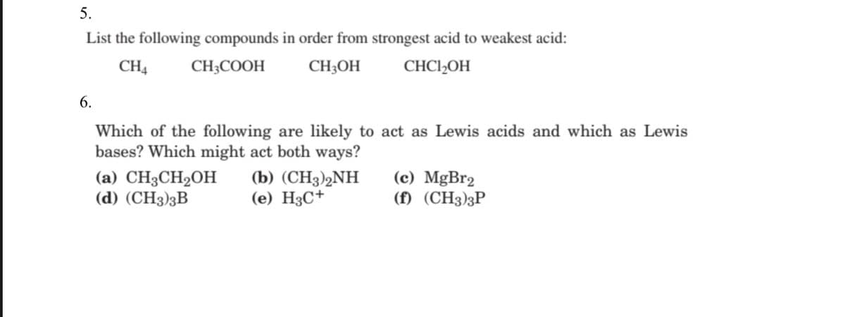 5.
List the following compounds in order from strongest acid to weakest acid:
CH4
CH;COOH
CH;OH
CHCI»OH
6.
Which of the following are likely to act as Lewis acids and which as Lewis
bases? Which might act both ways?
(a) CH3CH2OH
(d) (СH3)3B
(b) (CHҙ)2NH
(e) H3C+
(c) MgBr2
(f) (CH3)3P
