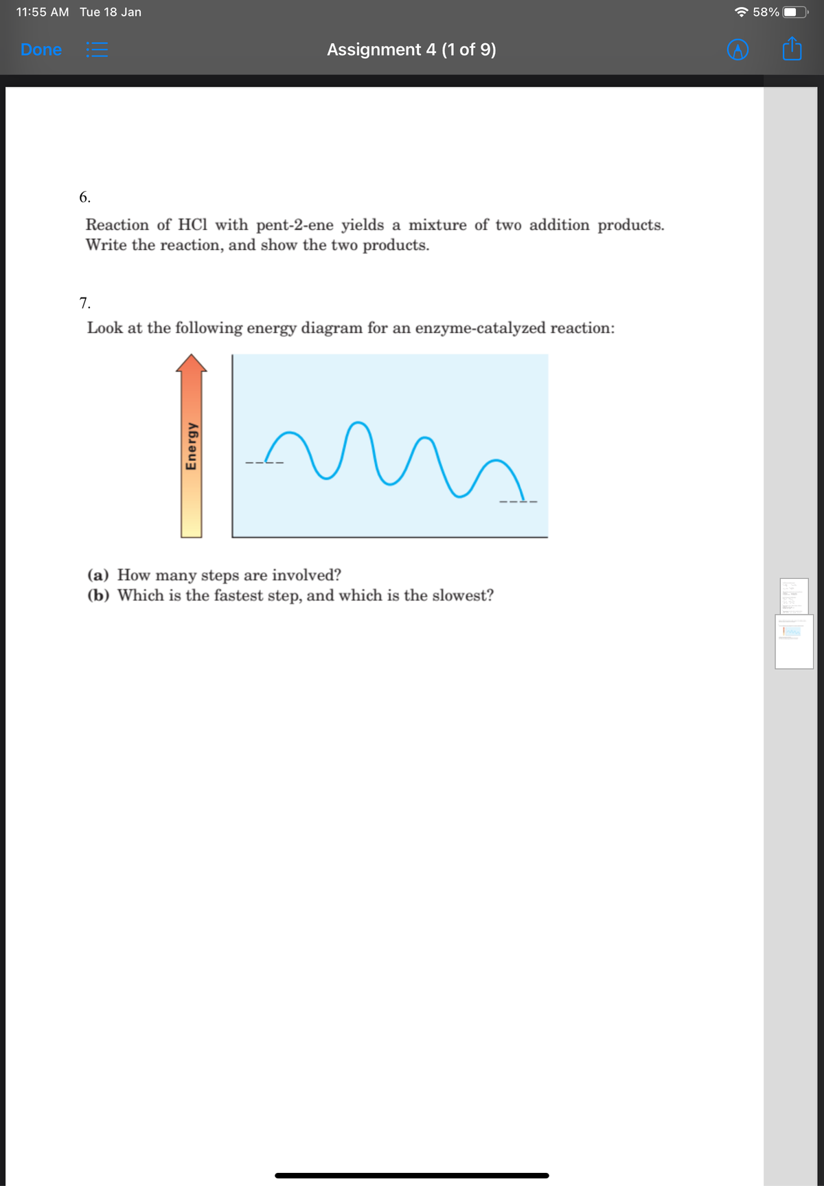 11:55 AM Tue 18 Jan
* 58%
Done =
Assignment 4 (1 of 9)
6.
Reaction of HCl with pent-2-ene yields a mixture of two addition products.
Write the reaction, and show the two products.
7.
Look at the following energy diagram for an enzyme-catalyzed reaction:
(a) How many steps are involved?
(b) Which is the fastest step, and which is the slowest?
