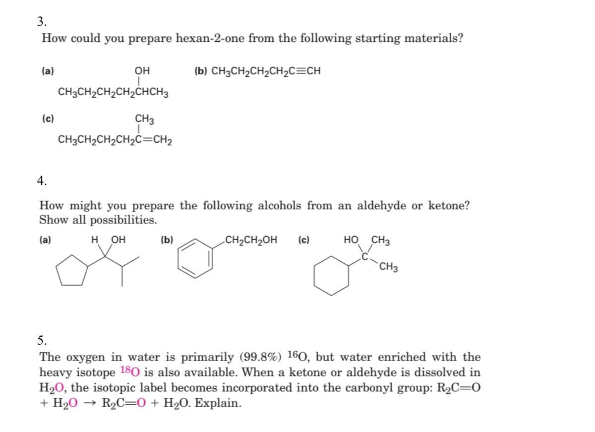 3.
How could you prepare hexan-2-one from the following starting materials?
(a)
OH
(b) CH3CH₂CH₂CH₂C=CH
CH3CH₂CH₂CH₂CHCH3
CH3
CH3CH₂CH₂CH₂C=CH2
4.
How might you prepare the following alcohols from an aldehyde or ketone?
Show all possibilities.
(a)
H OH
(b)
CH₂CH₂OH (c)
HO CH3
CH3
5.
The oxygen in water is primarily (99.8%) 160, but water enriched with the
heavy isotope 180 is also available. When a ketone or aldehyde is dissolved in
H₂O, the isotopic label becomes incorporated into the carbonyl group: R₂C=0
+ H₂O R₂C=0 + H₂O. Explain.
(c)