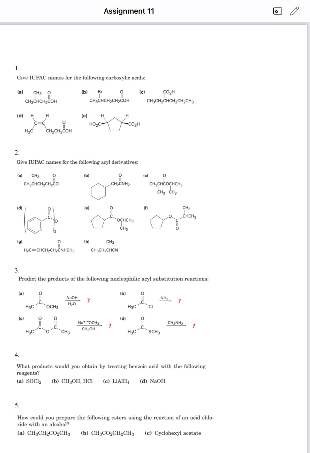 Assignment 11
1.
Give IUPAC names for the following carboxylic acids:
(a)
(b) Br
(c)
CH3 O
||
||
T
CH3CHCH₂CH₂COH
CH3CHCH₂COH
H
H
H
H
(d)
(c)
(e)
C=C
HO₂C
CO₂H
H3C
CH₂CH₂COH
2.
Give IUPAC names for the following acyl derivatives:
O
(b)
O
(c)
O
(a) CH3
CH3CHCH₂CH₂CCI
.CH2CNH2
CH3CHCOCHCH3
CH3 CH3
(d)
(e)
CH3
O
CHCH3
64
(g)
O
(h)
CH3
H₂C=CHCH₂CH2CNHCH3
CH3CH₂CHCN
3.
Predict the products of the following nucleophilic acyl substitution reactions:
(a)
O
(b)
NaOH
NH3
?
?
H₂O
H3C
OCH3
H3C
CH3NH2
NaOCH3
CH3OH
?
?
H3C
CH3
H3C
SCH3
4.
What products would you obtain by treating benzoic acid with the following
reagents?
(a) SOC12 (b) CH3OH, HC1 (c) LiAlH4 (d) NaOH
5.
How could you prepare the following esters using the reaction of an acid chlo-
ride with an alcohol?
(a) CH3CH₂CO₂CH3 (b) CH3CO2CH2CH3 (c) Cyclohexyl acetate
OCHCH3
CH3
CO₂H
CH3CH₂CHCH₂CH₂CH3
(d)
(f)
5