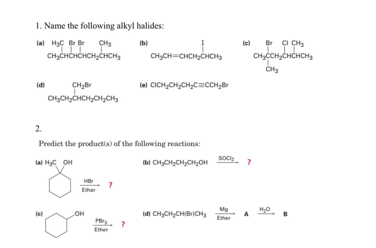 1. Name the following alkyl halides:
(a) НзС Br Br
CH3
(b)
I
(c)
Br
CI CH3
CH3CHCHCHCH2ČHCH3
CH3CCH,CHCHCH,
CH3CH=CHCH2CHCH3
ČH3
(d)
CH2Br
(e) CICH,CH2CH2C=CCH2B
CH3CH2CHCH2CH2CH3
2.
Predict the product(s) of the following reactions:
SOCI2
(a) H3C OH
(b) CH3CH2CH2CH2OH
?
HBr
Ether
(d) CH3CH2CH(Br)CH3
Mg
H20
A
(c)
OH
B
Ether
PBr3
Ether
