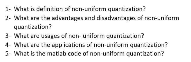 1- What is definition of non-uniform quantization?
2- What are the advantages and disadvantages of non-uniform
quantization?
3- What are usages of non- uniform quantization?
4- What are the applications of non-uniform quantization?
5- What is the matlab code of non-uniform quantization?