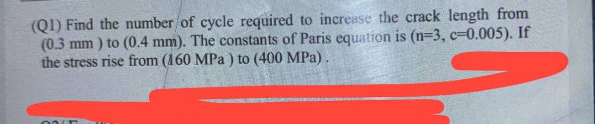 (Q1) Find the number of cycle required to increase the crack length from
(0.3 mm) to (0.4 mm). The constants of Paris equation is (n=3, c-0.005). If
the stress rise from (160 MPa) to (400 MPa).
00