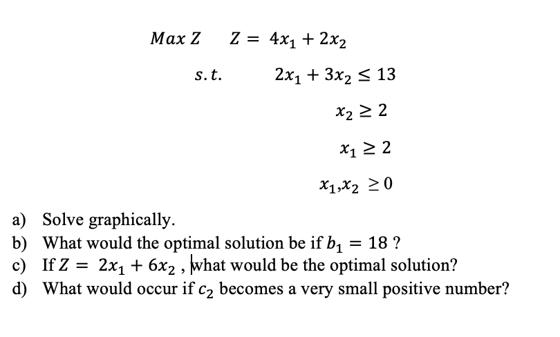 Μax Z
Z = 4x1 + 2x2
%3D
s.t.
2х1 + 3x2 < 13
x2 2 2
> 2
X1 2 2
X1,X2 20
a) Solve graphically.
b) What would the optimal solution be if b, = 18 ?
c) If Z = 2x, + 6x2 , what would be the optimal solution?
d) What would occur if c2 becomes a very small positive number?
