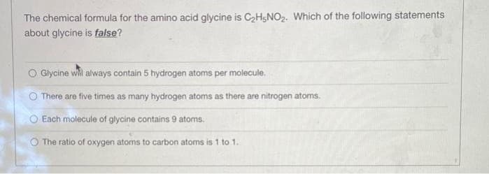 The chemical formula for the amino acid glycine is C2H5NO2. Which of the following statements
about glycine is false?
O Glycine whi always contain 5 hydrogen atoms per molecule.
There are five times as many hydrogen atoms as there are nitrogen atoms.
Each molecule of glycine contains 9 atoms.
O The ratio of oxygen atoms to carbon atoms is 1 to 1.
