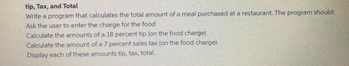 tip, Tax, and Total
Write a program that calculates the total amount of a meal purchased at a restaurant. The program should:
Ask the user to enter the charge for the food
Calculate the amounts of a 18 percent tip (on the food charge)
Calculate the amount of a 7 percent sales tax (on the food charge)
Display each of these amounts tip, tax, total.
