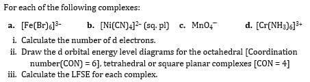 For each of the following complexes:
b. [Ni(CN)4]2- (sq. pl) c. Mn04-
a. [Fe(Br)6]3-
i. Calculate the number of d electrons.
ii. Draw the d orbital energy level diagrams for the octahedral [Coordination
number(CON) = 6], tetrahedral or square planar complexes [CON = 4]
iii. Calculate the LFSE for each complex.
d. [Cr(NH3)6]3+
