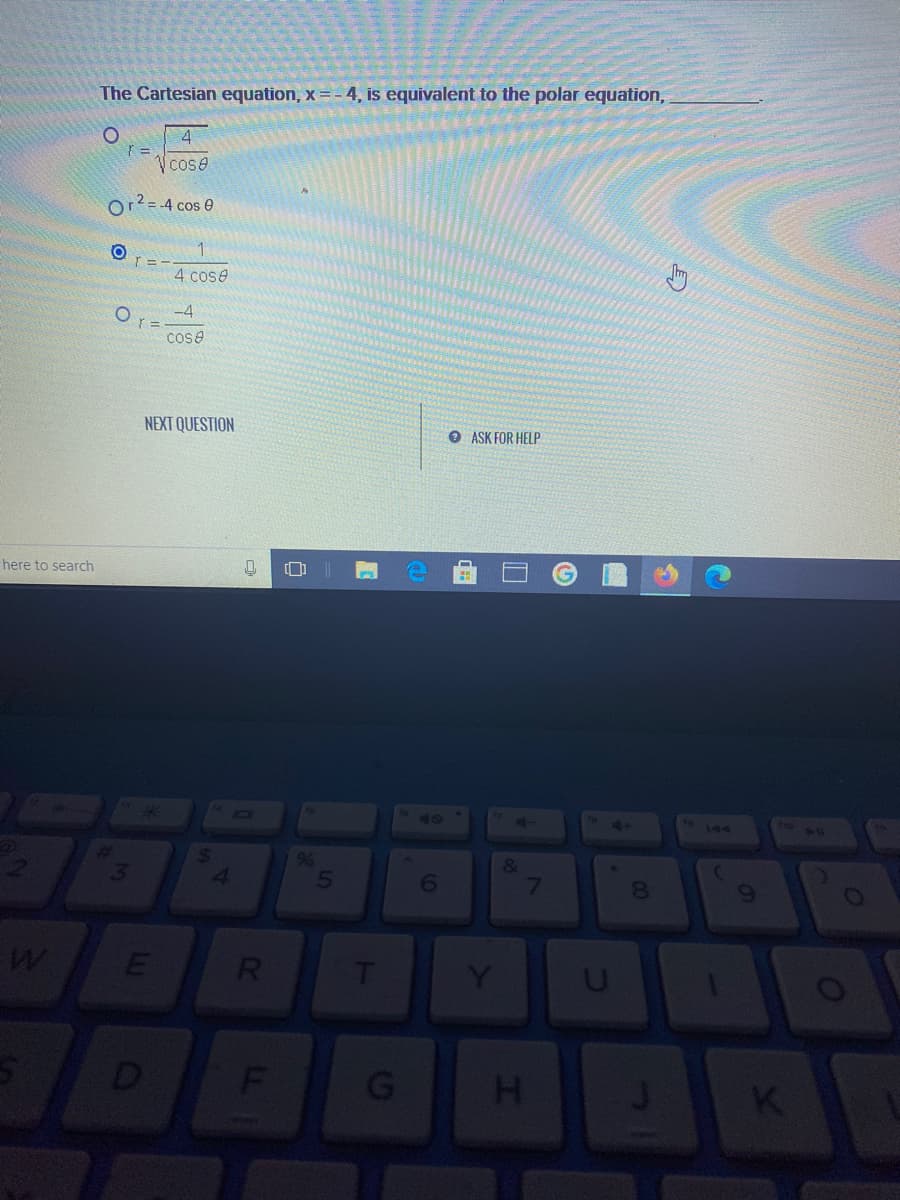 The Cartesian equation, x =- 4, is equivalent to the polar equation,
4
Cose
Or?= -4 cos e
r = -
4 cose
-4
cose
NEXT QUESTION
O ASK FOR HELP
here to search
40
41
144
%
&
7
8.
T
Y
D
G
H.
