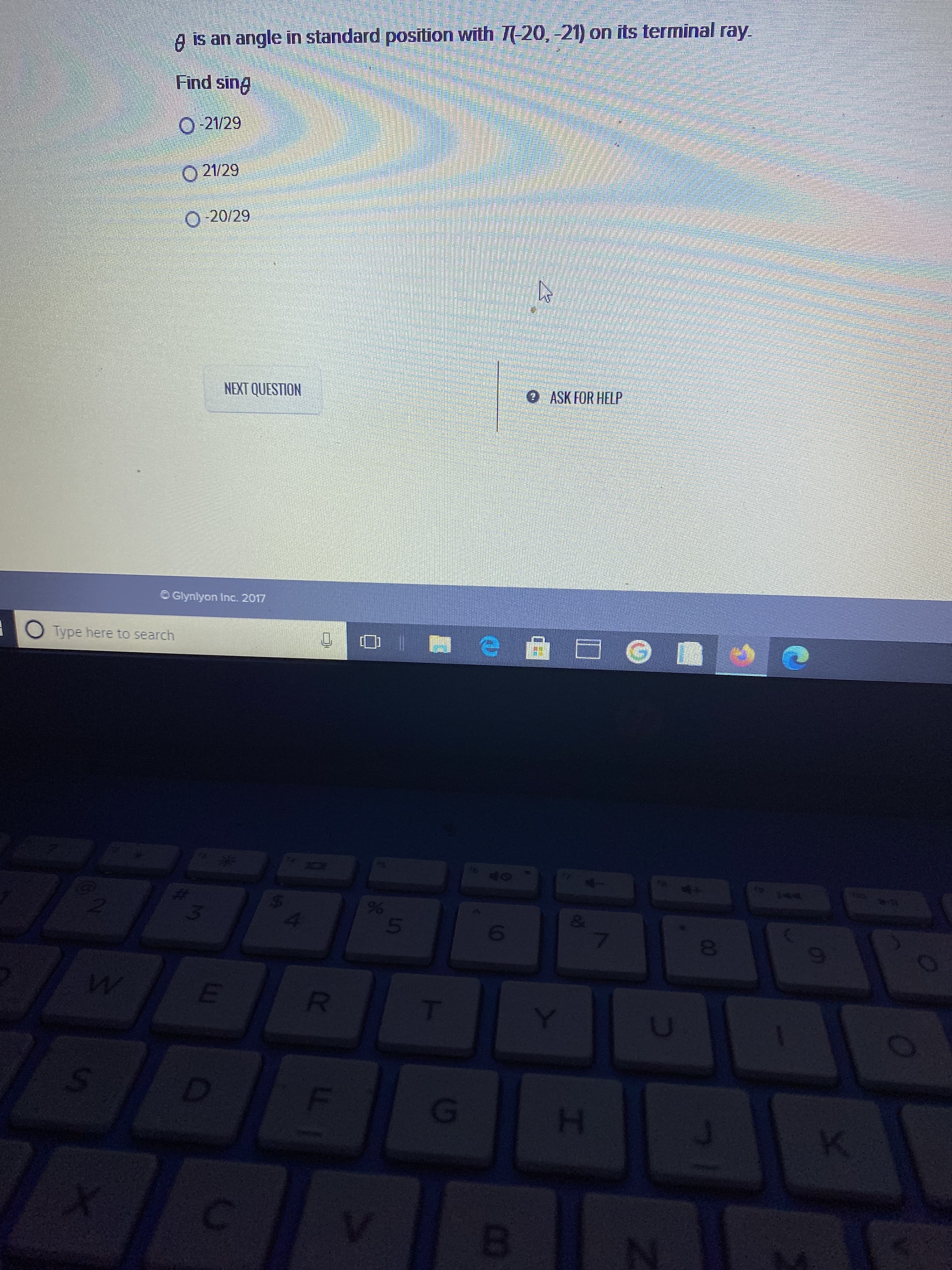 00
10
5.
台
%24
3.
A is an angle in standard posītion with 7(-20,-21) on its terminal ray.
Find sing
O-21/29
O 21/29
O-20/29
NEXT QUESTION
0ASK FOR HELP
O Glynlyon Inc. 2017
O Type here to search
6
H.
B.

