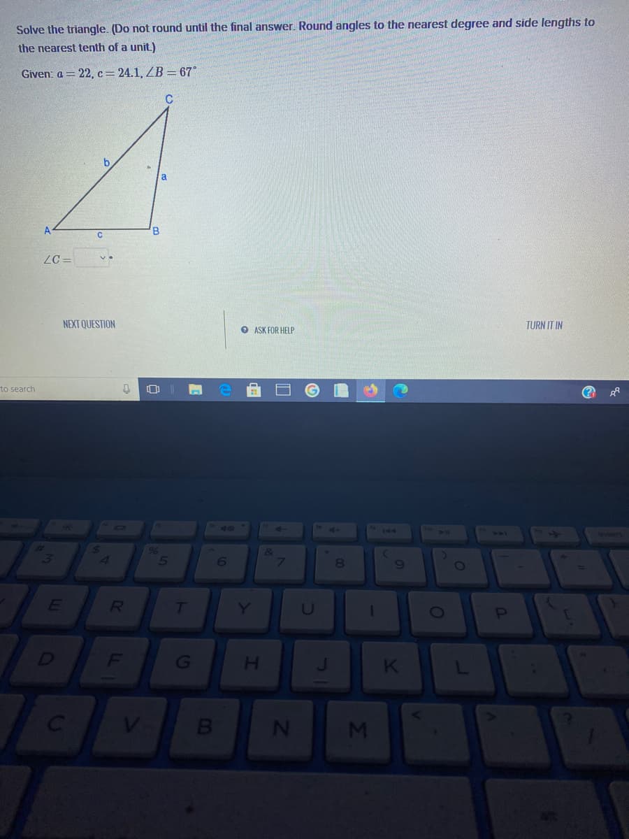 Solve the triangle. (Do not round until the final answer. Round angles to the nearest degree and side lengths to
the nearest tenth of a unit.)
Given: a = 22, c= 24.1, ZB = 67°
a
B
ZC =
NEXT QUESTION
O ASK FOR HELP
TURN IT IN
to search
(?
10
144
sert
144
6
7\
E
Y
U
0O
D
F
H.
V
Ji
