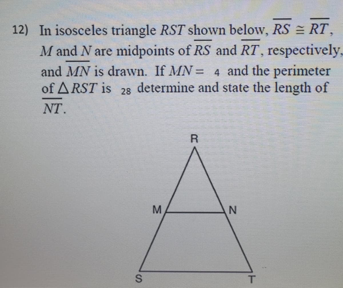 12) In isosceles triangle RST shown below, RS = RT,
M and N are midpoints of RS and RT, respectively,
and MN is drawn. If MN = 4 and the perimeter
of A RST is 28 determine and state the length of
%3D
NT.
M.

