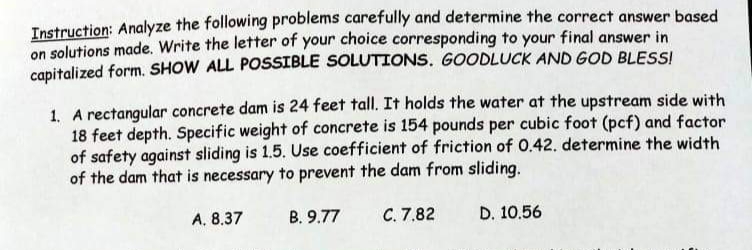 Instruction: Analyze the following problems carefully and determine the correct answer based
on solutions made. Write the letter of your choice corresponding to your final answer in
capitalized form. SHOW ALL POSSIBLE SOLUTIONS. GOODLUCK AND GOD BLESSI
1. A rectangular concrete dam is 24 feet tall. It holds the water at the upstream side with
18 feet depth. Specific weight of concrete is 154 pounds per cubic foot (pcf) and factor
of safety against sliding is 1.5. Use coefficient of friction of 0.42. determine the width
of the dam that is necessary to prevent the dam from sliding.
A. 8.37
B. 9.77
С. 7,82
D. 10.56
