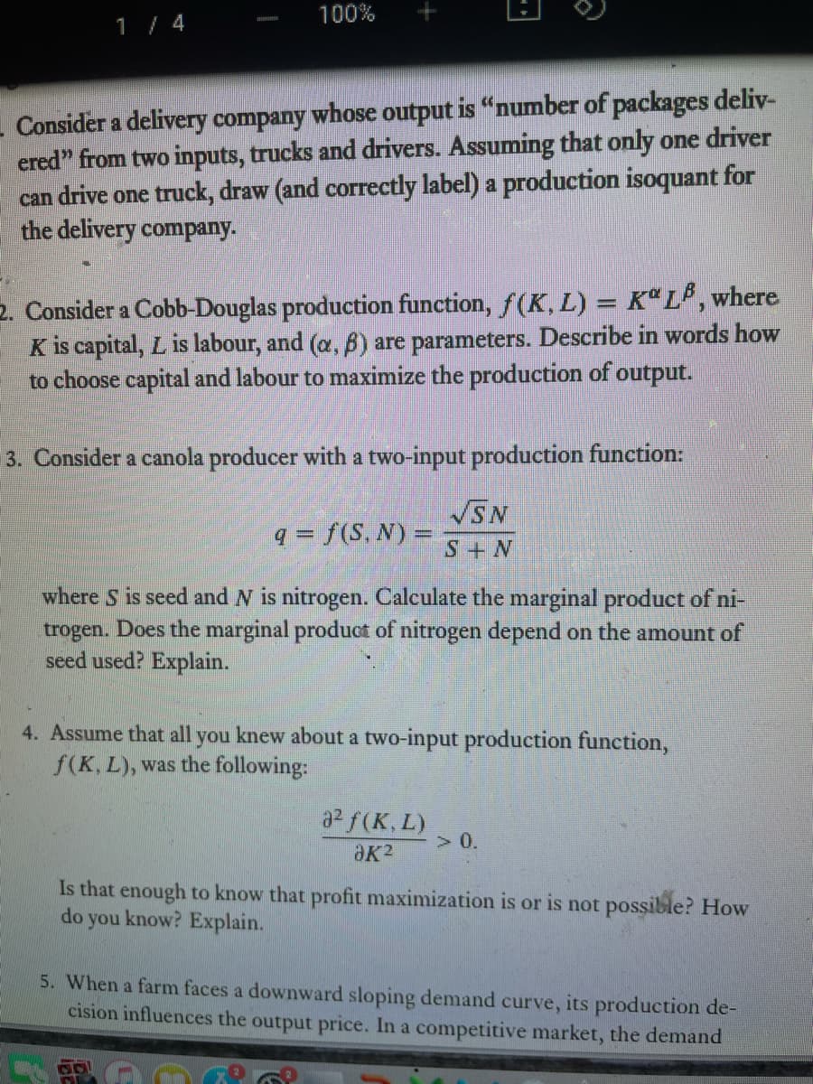 100%
1 / 4
- Consider a delivery company whose output is "number of packages deliv-
ered" from two inputs, trucks and drivers. Assuming that only one driver
can drive one truck, draw (and correctly label) a production isoquant for
the delivery company.
2. Consider a Cobb-Douglas production function, f(K, L) = Kª L* ,where
K is capital, L is labour, and (a, 6) are parameters. Describe in words how
to choose capital and labour to maximize the production of output.
3. Consider a canola producer with a two-input production function:
VSN
q = f(S, N) =
S+ N
where S is seed and N is nitrogen. Calculate the marginal product of ni-
trogen. Does the marginal product of nitrogen depend on the amount of
seed used? Explain.
4. Assume that all you knew about a two-input production function,
f(K, L), was the following:
a2 f(K, L)
> 0.
Is that enough to know that profit maximization is or is not possible? How
know? Explain.
do
you
5. When a farm faces a downward sloping demand curve, its production de-
cision influences the output price. In a competitive market, the demand
