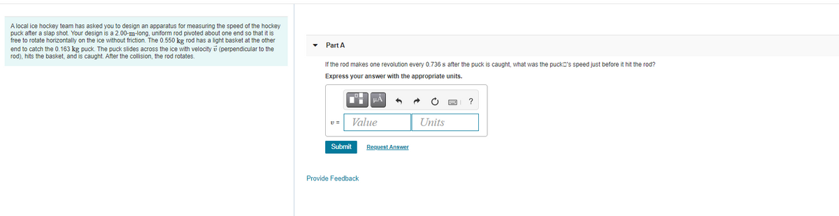A local ice hockey team has asked you to design an apparatus for measuring the speed of the hockey
puck after a slap shot. Your design is a 2.00-m-long, uniform rod pivoted about one end so that it is
free to rotate horizontally on the ice without friction. The 0.550 kg rod has a light basket at the other
end to catch the 0.163 kg puck. The puck slides across the ice with velocity i (perpendicular to the
rod), hits the basket, and is caught. After the collision, the rod rotates.
Part A
If the rod makes one revolution every 0.736 s after the puck is caught, what was the pucko's speed just before it hit the rod?
Express your answer with the appropriate units.
HA
v =
Value
Units
Submit
Request Answer
Provide Feedback
