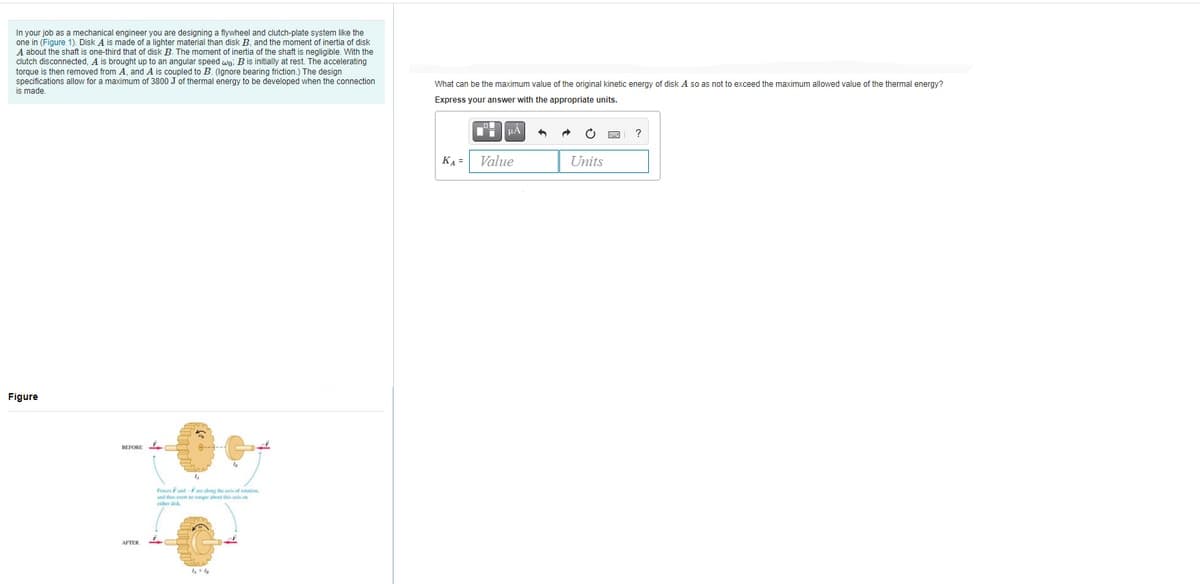 In your job as a mechanical engineer you are designing a flywheel and clutch-plate system like the
one in (Figure 1). Disk A is made of a lighter material than disk B, and the moment of inertia of disk
A about the shaft is one-third that of disk B. The moment of inertia of the shaft is negligible. With the
clutch disconnected, A is brought up to an angular speed wn, Bis initially at rest. The accelerating
torque is then removed from A, and A is coupled to B. (
to be developed when the connection
What can be the maximum value of the original kinetic energy of disk A so as not to exceed the maximum allowed value of the thermal energy?
is made
Express your answer with the appropriate units.
○ 回
?
KA=
Value
Units
Figure
BEFORE
