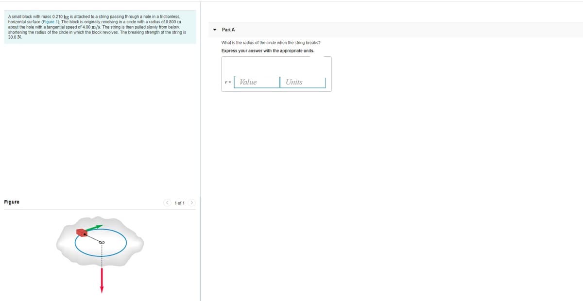 A small block with mass 0.210 kg is attached to a string passing through a hole in a frictionless,
horizontal surface (Figure 1). The block is originally revolving in a circle with a radius of 0.800 m
about the hole with a tangential speed of 4.00 m/s. The string is then pulled slowly from below,
shortening the radius of the circle in which the block revolves. The breaking strength of the string is
30.0 N.
• Part A
What is the radius of the circle when the string breaks?
Express your answer with the appropriate units.
= Value
Units
Figure
* 1 of 1
