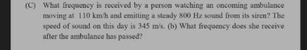 (C) What frequeney is received by a person watching an oncoming ambulance
moving at 110 km/h and emitting a steady 800 Hz sound from its siren? The
speed of sound on this day is 345 m/s. (b) What frequency does she receive
after the ambulance has passed?
