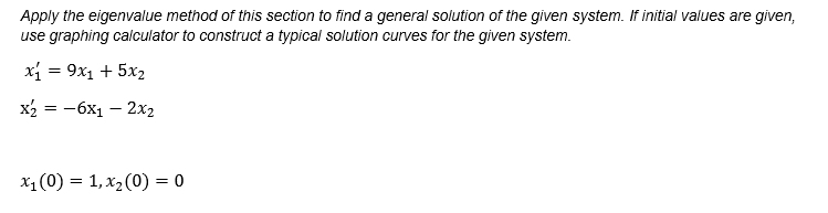 Apply the eigenvalue method of this section to find a general solution of the given system. If initial values are given,
use graphing calculator to construct a typical solution curves for the given system.
x = 9x1 + 5x2
х 3 — 6х1 — 2х2
X1 (0) = 1, x2(0) = 0
