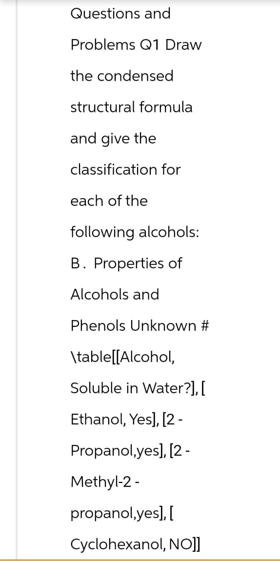 Questions and
Problems Q1 Draw
the condensed
structural formula
and give the
classification for
each of the
following alcohols:
B. Properties of
Alcohols and
Phenols Unknown #
\table[[Alcohol,
Soluble in Water?], [
Ethanol, Yes], [2-
Propanol,yes], [2 -
Methyl-2-
propanol,yes], [
Cyclohexanol, NO]]