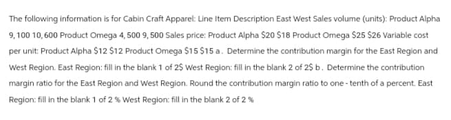 The following information is for Cabin Craft Apparel: Line Item Description East West Sales volume (units): Product Alpha
9, 100 10,600 Product Omega 4,500 9, 500 Sales price: Product Alpha $20 $18 Product Omega $25 $26 Variable cost
per unit: Product Alpha $12 $12 Product Omega $15 $15 a. Determine the contribution margin for the East Region and
West Region. East Region: fill in the blank 1 of 2$ West Region: fill in the blank 2 of 2$ b. Determine the contribution
margin ratio for the East Region and West Region. Round the contribution margin ratio to one-tenth of a percent. East
Region: fill in the blank 1 of 2 % West Region: fill in the blank 2 of 2%