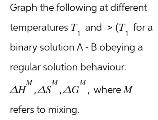 Graph the following at different
temperatures T₁ and > (T₁ for a
1
1
binary solution A - B obeying a
regular solution behaviour.
M
M
AH,AS,AG, where M
refers to mixing.
M