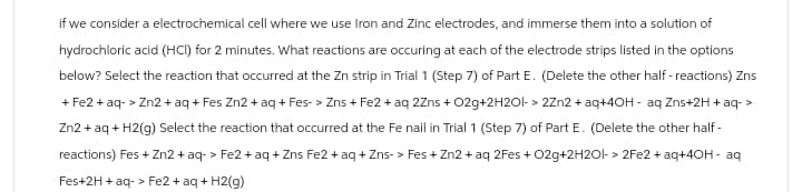 if we consider a electrochemical cell where we use Iron and Zinc electrodes, and immerse them into a solution of
hydrochloric acid (HCI) for 2 minutes. What reactions are occuring at each of the electrode strips listed in the options
below? Select the reaction that occurred at the Zn strip in Trial 1 (Step 7) of Part E. (Delete the other half-reactions) Zns
+ Fe2+ aq-> Zn2+ aq + Fes Zn2+ aq + Fes-> Zns + Fe2+ aq 2Zns + O2g+2H2O1->2Zn2+ aq+4OH- aq Zns+2H + aq->
Zn2+ aq + H2(g) Select the reaction that occurred at the Fe nail in Trial 1 (Step 7) of Part E. (Delete the other half-
reactions) Fes + Zn2+ aq-> Fe2+ aq + Zns Fe2+ aq + Zns-> Fes+ Zn2+ aq 2Fes + O2g+2H2O|-> 2Fe2+ aq+40H- aq
Fes+2H + aq-> Fe2+ aq + H2(g)