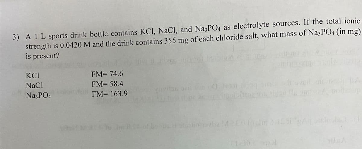 3) A 1 L sports drink bottle contains KCl, NaCl, and Na3PO4 as electrolyte sources. If the total ionic
strength is 0.0420 M and the drink contains 355 mg of each chloride salt, what mass of Na3PO4 (in mg)
is present?
КСІ
NaCl
Na3PO4
1851 M
FM= 74.6
FM= 58.4
FM= 163.9
viivita su ion 00 Intol iniog sine sdi
vippipiting na abjon la m
bu et stontin ovla M2ED to Im 0.15 ti gAqilols)
16
21-10. A