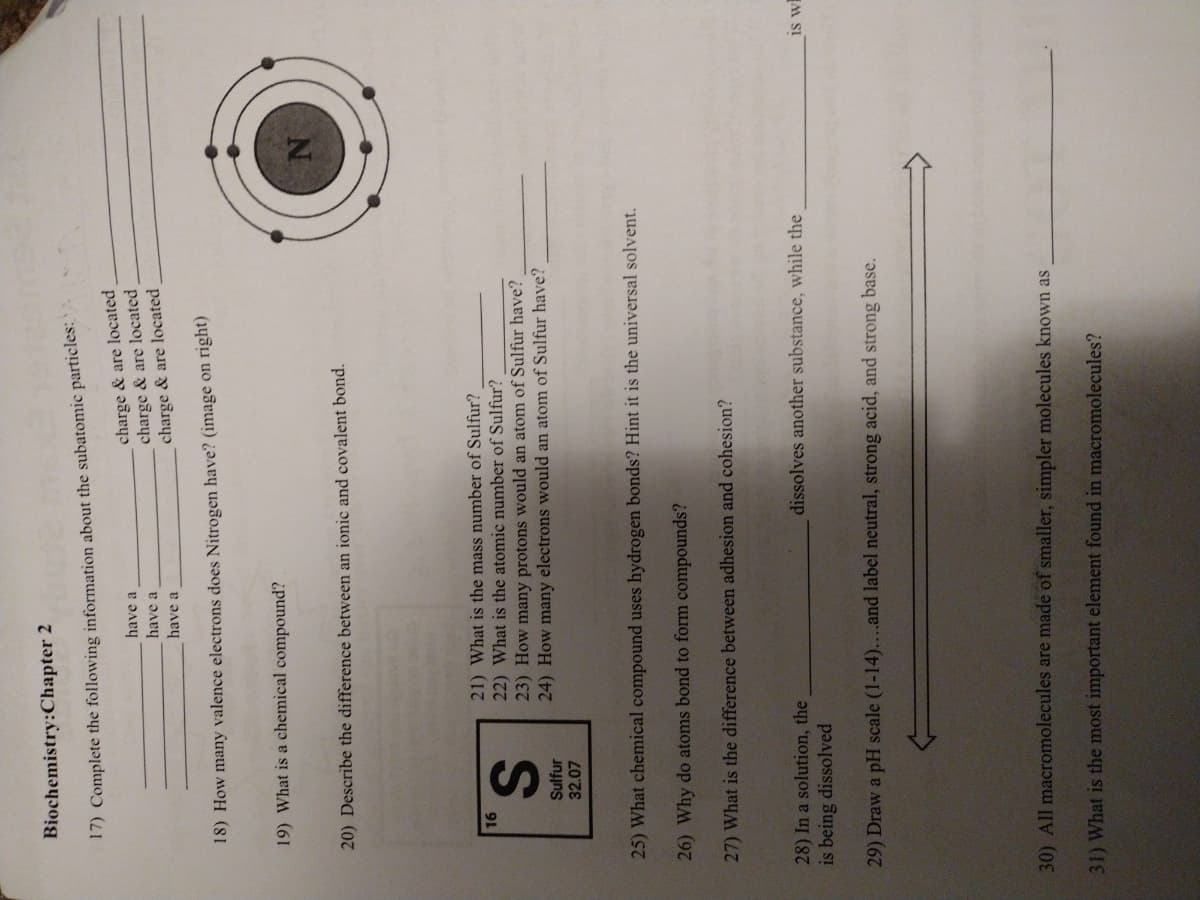 Biochemistry:Chapter 2
17) Complete the following information about the subatomic particles:
charge & are located
charge & are located
charge & are located
have a
have a
have a
18) How many valence electrons does Nitrogen have? (image on right)
19) What is a chemical compound?
20) Describe the difference between an ionic and covalent bond.
21) What is the mass number of Sulfur?
22) What is the atomic number of Sulfur?
23) How many protons would an atom of Sulfur have?
24) How many electrons would an atom of Sulfur have?
16
Sulfur
32.07
25) What chemical compound uses hydrogen bonds? Hint it is the universal solvent.
26) Why do atoms bond to form compounds?
27) What is the difference between adhesion and cohesion?
28) In a solution, the
is being dissolved
dissolves another substance, while the
is w
29) Draw a pH scale (1-14)...and label neutral, stror
acid, and strong base.
30) All macromolecules are made of smaller, simpler molecules known as
31) What is the most important element found in macromolecules?
