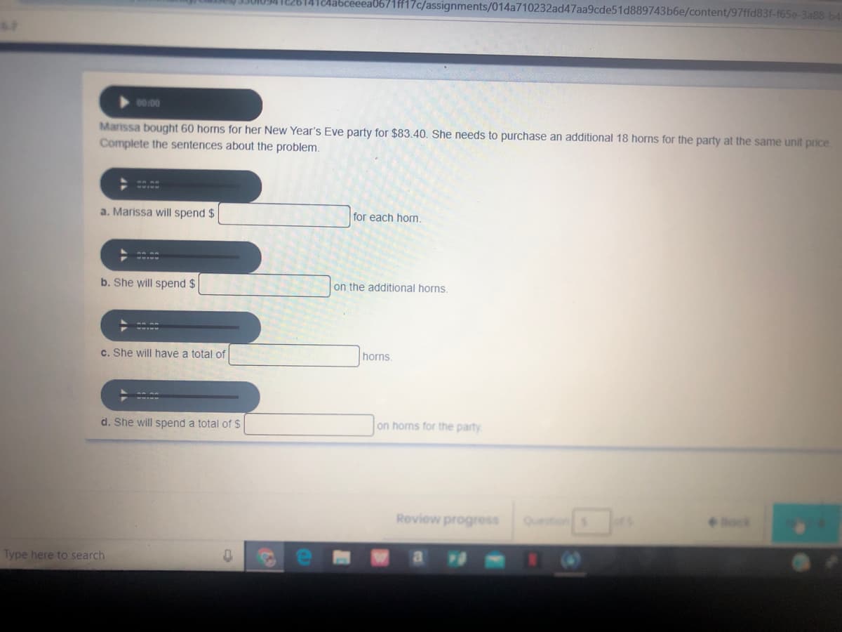 1Aabceeea0671ff17c/assignments/014a710232ad47aa9cde51d889743b6e/content/97ffd83f-f65e-3a88-b4
00:00
Marissa bought 60 horns for her New Year's Eve party for $83.40. She needs to purchase an additional 18 horns for the party at the same unit price
Complete the sentences about the problem.
a. Marissa will spend $
for each horn.
b. She will spend $
on the additional horns
c. She will have a total of
horns.
d. She will spend a total of $
on homs for the party
Review progress
Question s
ock
Type here to search
