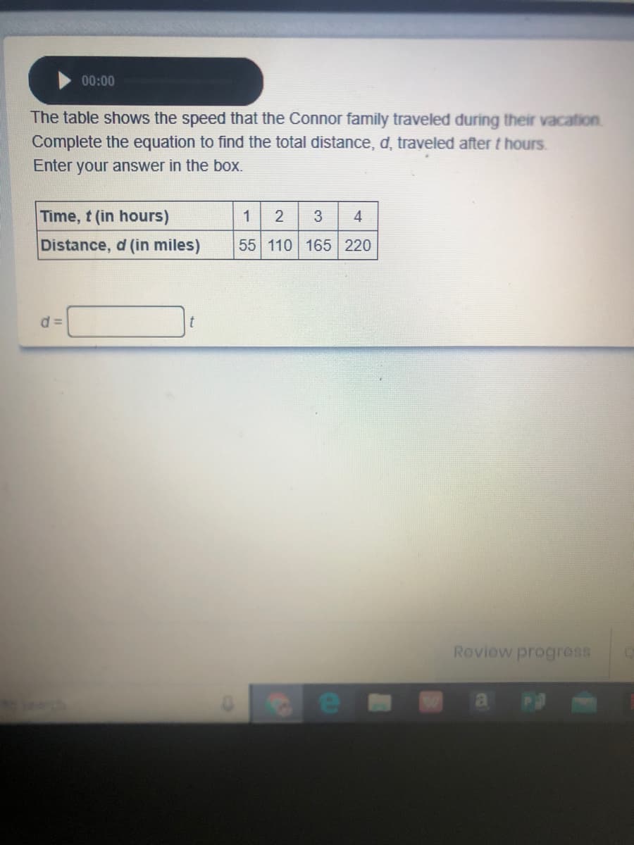 00:00
The table shows the speed that the Connor family traveled during their vacation
Complete the equation to find the total distance, d, traveled after t hours.
Enter your answer in the box.
Time, t (in hours)
1
3
4
Distance, d (in miles)
55 110 165 220
d =
Review progros8
