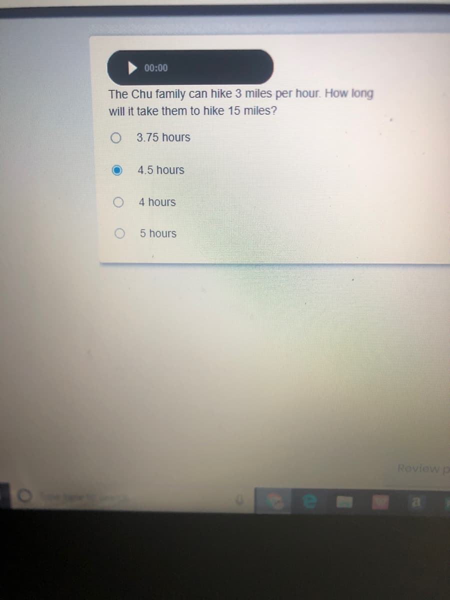 00:00
The Chu family can hike 3 miles per hour. How long
will it take them to hike 15 miles?
3.75 hours
4.5 hours
4 hours
5 hours
Review p
