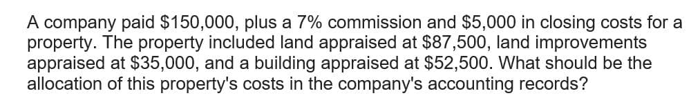 A company paid $150,000, plus a 7% commission and $5,000 in closing costs for a
property. The property included land appraised at $87,500, land improvements
appraised at $35,000, and a building appraised at $52,500. What should be the
allocation of this property's costs in the company's accounting records?