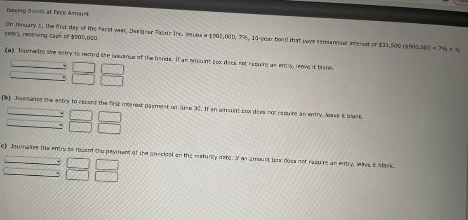 Issuing Bonds at Face Amount
On January 1, the first day of the fiscal year, Designer Fabric Inc. issues a $900,000, 7%, 10-year bond that pays semiannual interest of $31,500 ($900,000 × 7% × ½
year), receiving cash of $900,000.
(a) Journalize the entry to record the issuance of the bonds. If an amount box does not require an entry, leave it blank.
(b) Journalize the entry to record the first interest payment on June 30. If an amount box does not require an entry, leave it blank.
c) Journalize the entry to record the payment of the principal on the maturity date. If an amount box does not require an entry, leave it blank.