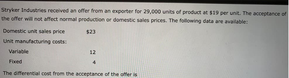 Stryker Industries received an offer from an exporter for 29,000 units of product at $19 per unit. The acceptance of
the offer will not affect normal production or domestic sales prices. The following data are available:
$23
Domestic unit sales price
Unit manufacturing costs:
Variable
Fixed
12
4
The differential cost from the acceptance of the offer is