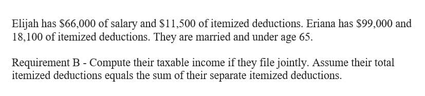 Elijah has $66,000 of salary and $11,500 of itemized deductions. Eriana has $99,000 and
18,100 of itemized deductions. They are married and under age 65.
Requirement B - Compute their taxable income if they file jointly. Assume their total
itemized deductions equals the sum of their separate itemized deductions.