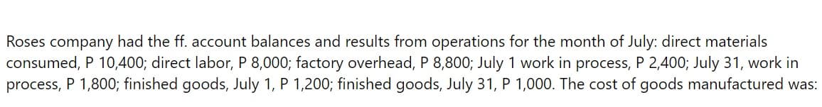 Roses company had the ff. account balances and results from operations for the month of July: direct materials
consumed, P 10,400; direct labor, P 8,000; factory overhead, P 8,800; July 1 work in process, P 2,400; July 31, work in
process, P 1,800; finished goods, July 1, P 1,200; finished goods, July 31, P 1,000. The cost of goods manufactured was: