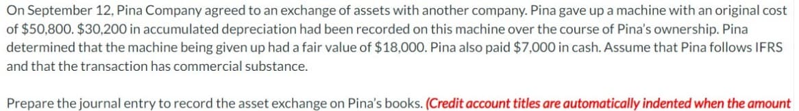 On September 12, Pina Company agreed to an exchange of assets with another company. Pina gave up a machine with an original cost
of $50,800. $30,200 in accumulated depreciation had been recorded on this machine over the course of Pina's ownership. Pina
determined that the machine being given up had a fair value of $18,000. Pina also paid $7,000 in cash. Assume that Pina follows IFRS
and that the transaction has commercial substance.
Prepare the journal entry to record the asset exchange on Pina's books. (Credit account titles are automatically indented when the amount