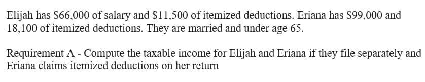 Elijah has $66,000 of salary and $11,500 of itemized deductions. Eriana has $99,000 and
18,100 of itemized deductions. They are married and under age 65.
Requirement A - Compute the taxable income for Elijah and Eriana if they file separately and
Eriana claims itemized deductions on her return