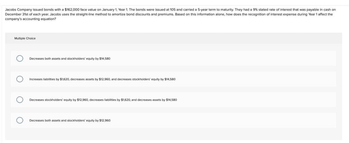 Jacobs Company issued bonds with a $162,000 face value on January 1, Year 1. The bonds were issued at 105 and carried a 5-year term to maturity. They had a 9% stated rate of interest that was payable in cash on
December 31st of each year. Jacobs uses the straight-line method to amortize bond discounts and premiums. Based on this information alone, how does the recognition of interest expense during Year 1 affect the
company's accounting equation?
Multiple Choice
Decreases both assets and stockholders' equity by $14,580
Increases liabilities by $1,620, decreases assets by $12,960, and decreases stockholders' equity by $14,580
Decreases stockholders' equity by $12,960, decreases liabilities by $1,620, and decreases assets by $14,580
Decreases both assets and stockholders' equity by $12,960