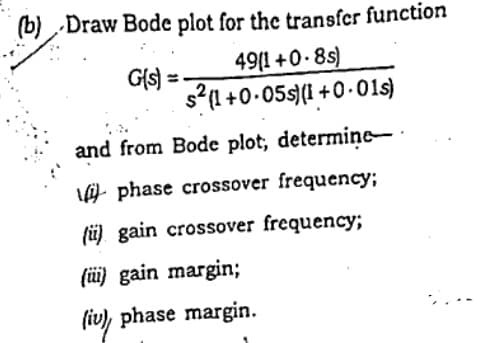 (b) Draw Bode plot for the transfcr function
49(1 +0-8s)
G(s =
s?(1 +0.05s(I1 +0.01s)
and from Bode plot, determine-
phase crossover frequency;
(ü) gain crossover frequency;
(ü) gain margin;
(iv), phase margin.
