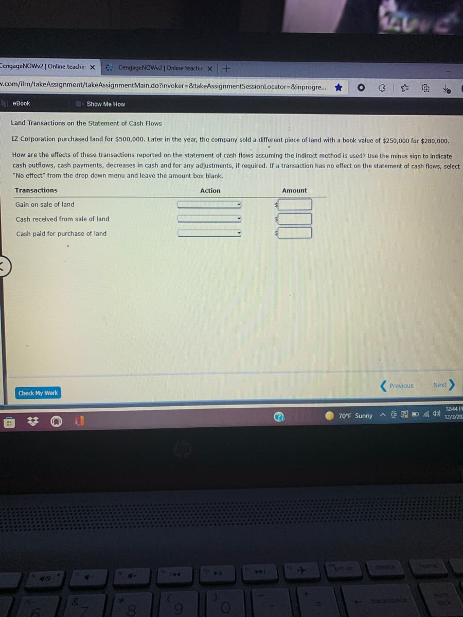 CengageNOWv2 | Online teachir x
* CengageNOWv2 | Online teachin x
v.com/iln/takeAssignment/takeAssignmentMain.do?invoker=&takeAssignmentSessionLocator=&inprogre..
A eBook
Show Me How
Land Transactions on the Statement of Cash Flows
IZ Corporation purchased land for $500,000. Later in the year, the company sold a different piece of land with a book value of $250,000 for $280,000.
How are the effects of these transactions reported on the statement of cash flows assuming the indirect method is used? Use the minus sign to indicate
cash outflows, cash payments, decreases in cash and for any adjustments, if required. If a transaction has no effect on the statement of cash flows, select
"No effect" from the drop down menu and leave the amount box blank.
Transactions
Action
Amount
Gain on sale of land
Cash received from sale of land
Cash paid for purchase of land
Previous
Next
Check My Work
12:44 PI
A O E D a ) 12/3/20:
70°F Sunny
brt sc
delete
home
144
144
40
Tum
ock
backspace
