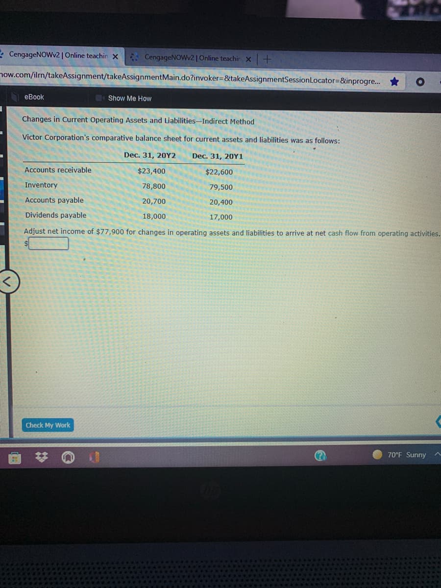 * CengageNOWv2 | Online teachin X
* CengageNOWv2 | Online teachin X
now.com/ilrn/takeAssignment/takeAssignmentMain.do?invoker=&takeAssignmentSessionLocator=&inprogre...
еBook
Show Me How
Changes in Current Operating Assets and Liabilities-Indirect Method
Victor Corporation's comparative balance sheet for current assets and liabilities was as follows:
Dec. 31, 20Y2
Dec. 31, 20Y1
Accounts receivable
$23,400
$22,600
Inventory
78,800
79,500
Accounts payable
20,700
20,400
Dividends payable
18,000
17,000
Adjust net income of $77,900 for changes in operating assets and liabilities to arrive at net cash flow from operating activities.
Check My Work
70°F Sunny
