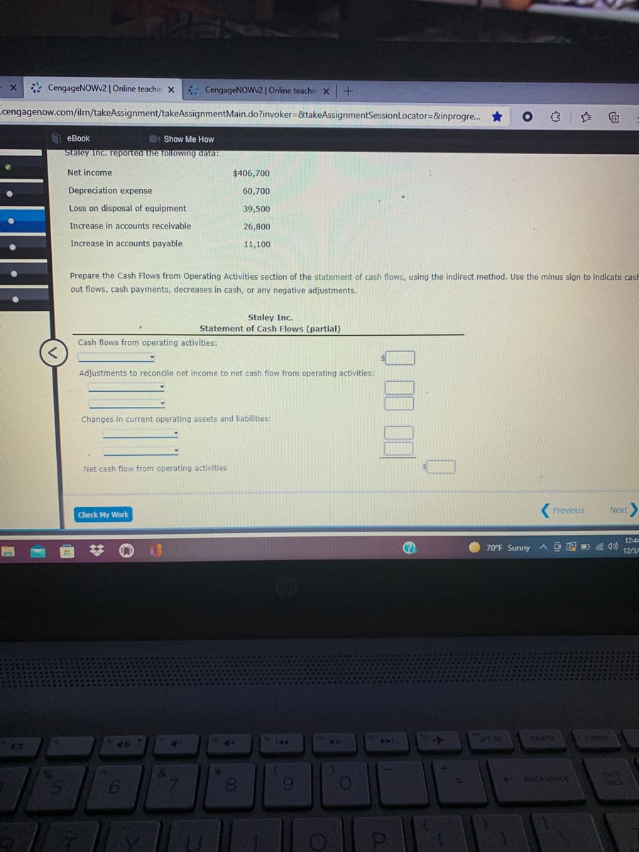 BES
* CengageNOWv2 | Online teachin x
E: CengageNoWv2 |Online teachin x
cengagenow.com/ilm/takeAssignment/takeAssignmentMain.do?invoker=&takeAssignmentSessionLocator=&inprogre.. *
еBook
Show Me How
Staley Inc. reported the following data:
Net income
$406,700
Depreciation expense
60,700
Loss on disposal of equipment
39,500
Increase in accounts receivable
26,800
Increase in accounts payable
11,100
Prepare the Cash Flows from Operating Activities section of the statement of cash flows, using the indirect method. Use the minus sign to indicate cash
out flows, cash payments, decreases in cash, or any negative adjustments.
Staley Inc.
Cash
(partial)
Cash flows from operating activities:
Adjustments to reconcile net income to net cash flow from operating activities:
Changes in current operating assets and liabilities:
Net cash flow from operating activities
Previous
Next
Check My Work
12:4
70°F Sunny
回D の
12/3/
Mort sc &
home
deleta
144
40
backspace
ock
