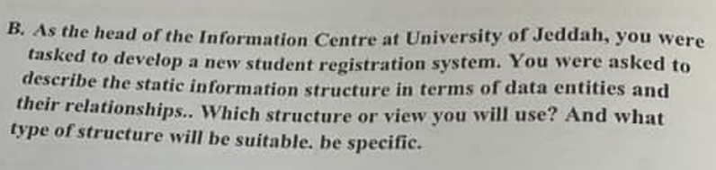 B. As the head of the Information Centre at University of Jeddah, you were
tasked to develop a new student registration system. You were asked to
describe the static information structure in terms of data entities and
their relationships.. Which structure or view you will use? And what
type of structure will be suitable. be specific.