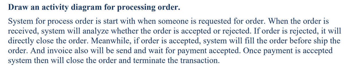 Draw an activity diagram for processing order.
System for process order is start with when someone is requested for order. When the order is
received, system will analyze whether the order is accepted or rejected. If order is rejected, it will
directly close the order. Meanwhile, if order is accepted, system will fill the order before ship the
order. And invoice also will be send and wait for payment accepted. Once payment is accepted
system then will close the order and terminate the transaction.