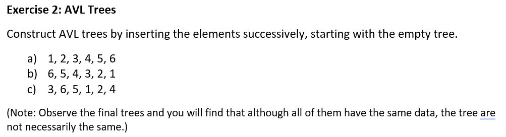 Exercise 2: AVL Trees
Construct AVL trees by inserting the elements successively, starting with the empty tree.
a) 1, 2, 3, 4, 5, 6
b)
6, 5, 4, 3, 2, 1
c) 3, 6, 5, 1, 2, 4
(Note: Observe the final trees and you will find that although all of them have the same data, the tree are
not necessarily the same.)