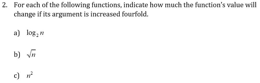 2. For each of the following functions, indicate how much the function's value will
change if its argument is increased fourfold.
a) log₂n
b) √n
c) n²