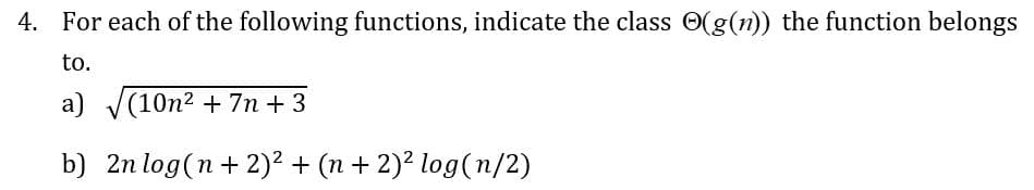 4. For each of the following functions, indicate the class (g(n)) the function belongs
to.
a) √√(10n² + 7n +3
b) 2n log(n+ 2)² + (n + 2)² log(n/2)