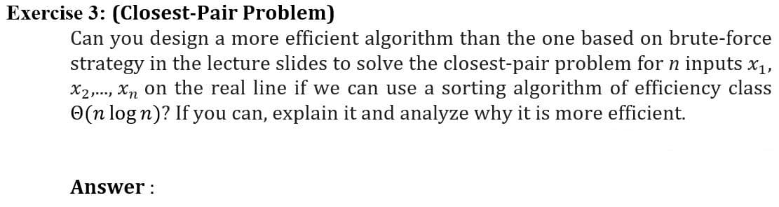 Exercise 3: (Closest-Pair Problem)
Can you design a more efficient algorithm than the one based on brute-force
strategy in the lecture slides to solve the closest-pair problem for n inputs x₁,
X₂2,..., Xn on the real line if we can use a sorting algorithm of efficiency class
(n log n)? If you can, explain it and analyze why it is more efficient.
Answer: