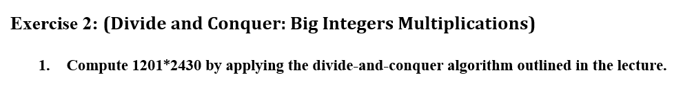 Exercise 2: (Divide and Conquer: Big Integers Multiplications)
1. Compute 1201*2430 by applying the divide-and-conquer algorithm outlined in the lecture.